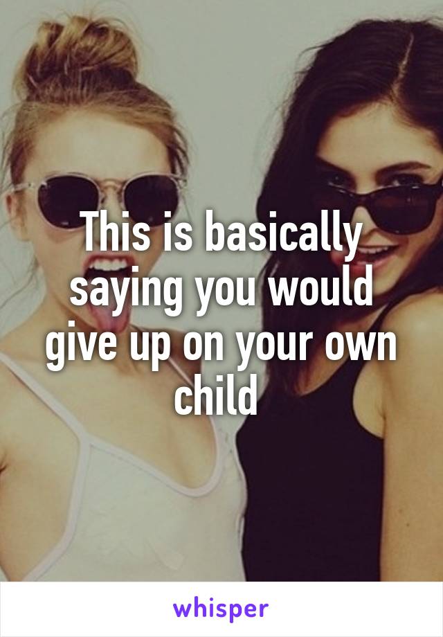 This is basically saying you would give up on your own child 