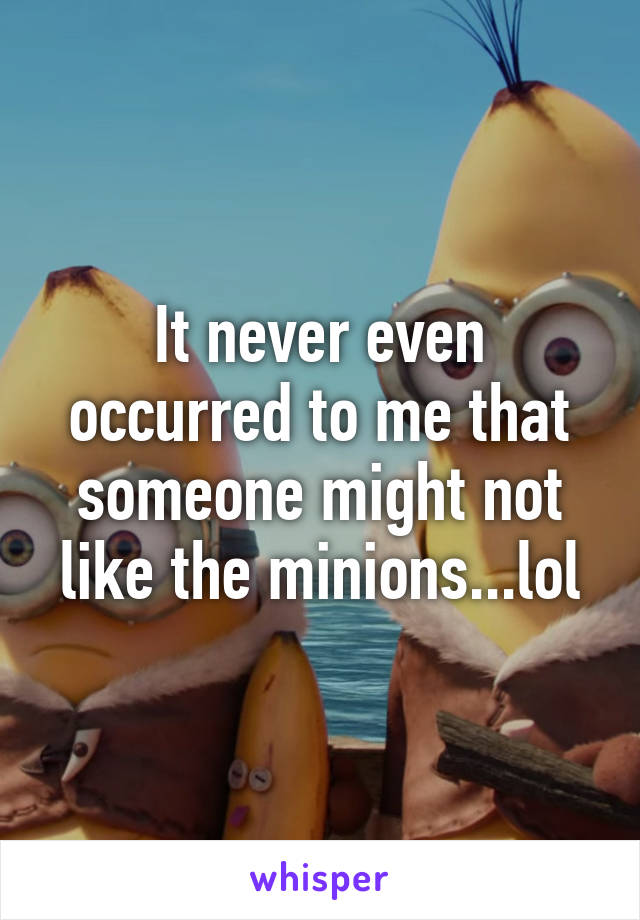 It never even occurred to me that someone might not like the minions...lol