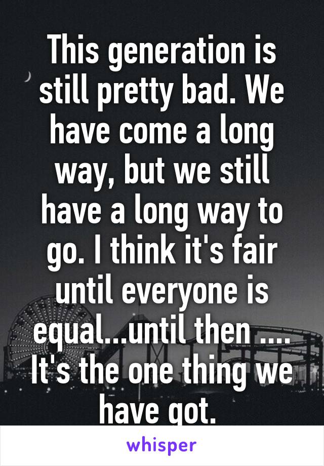 This generation is still pretty bad. We have come a long way, but we still have a long way to go. I think it's fair until everyone is equal...until then .... It's the one thing we have got. 