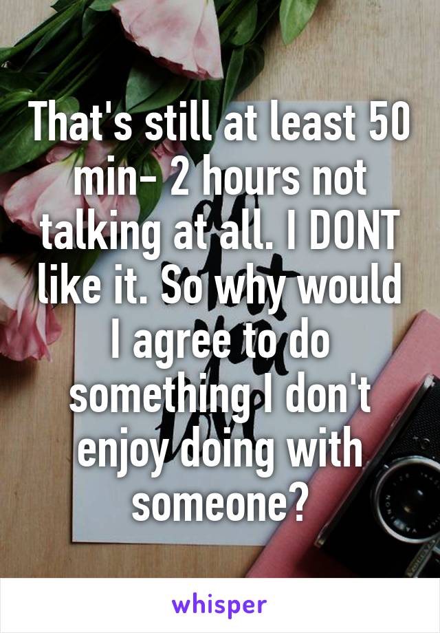 That's still at least 50 min- 2 hours not talking at all. I DONT like it. So why would I agree to do something I don't enjoy doing with someone?