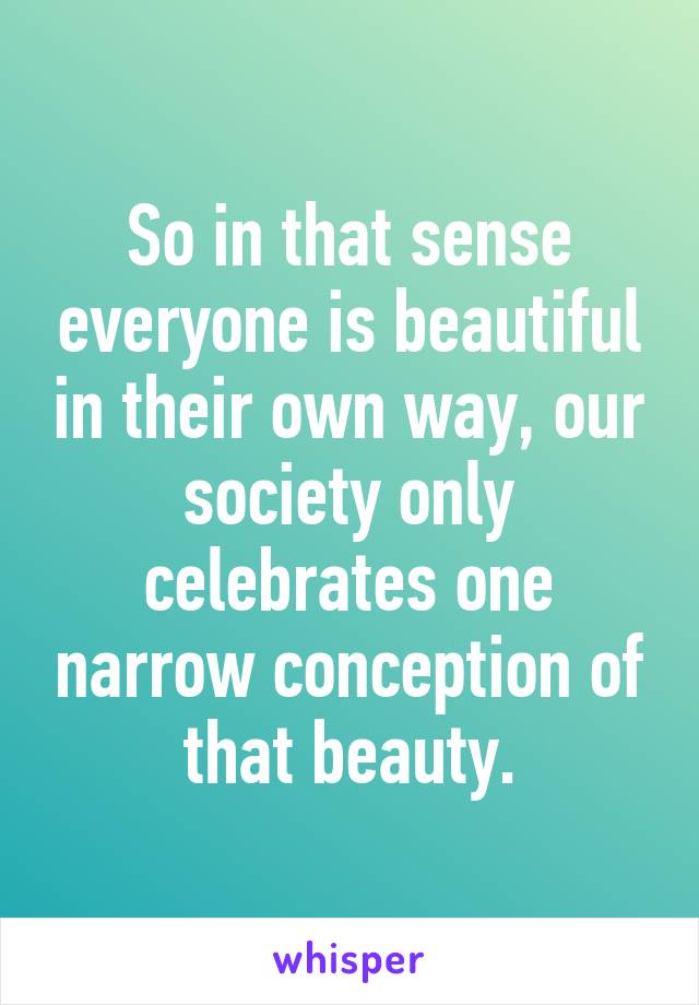 So in that sense everyone is beautiful in their own way, our society only celebrates one narrow conception of that beauty.