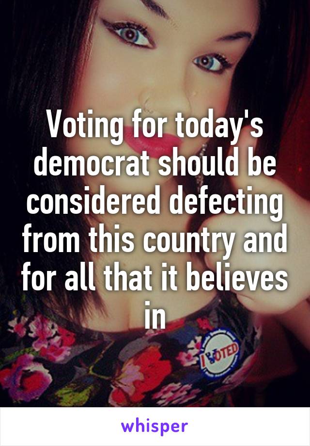 Voting for today's democrat should be considered defecting from this country and for all that it believes in