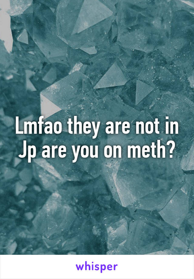 Lmfao they are not in Jp are you on meth?