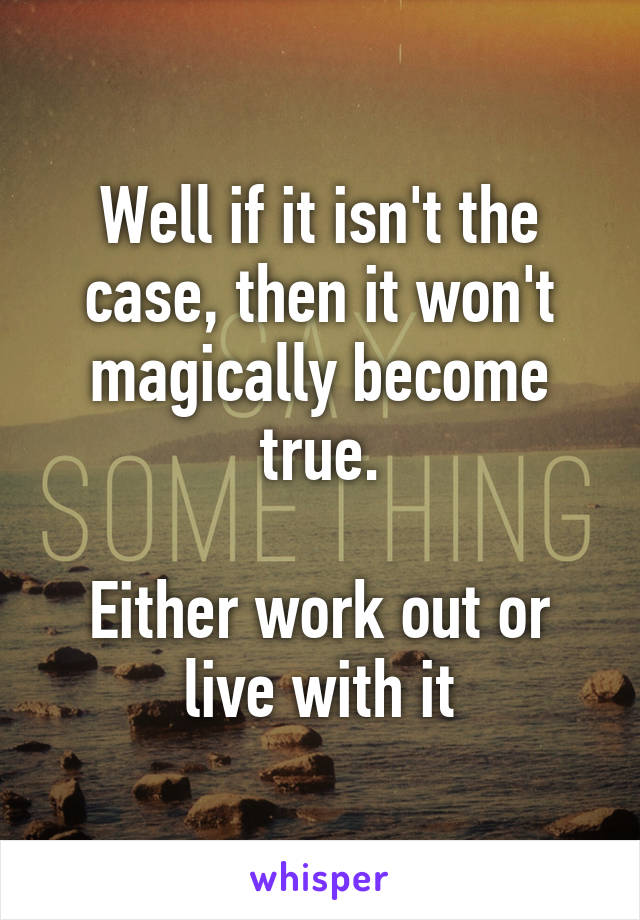 Well if it isn't the case, then it won't magically become true.

Either work out or live with it