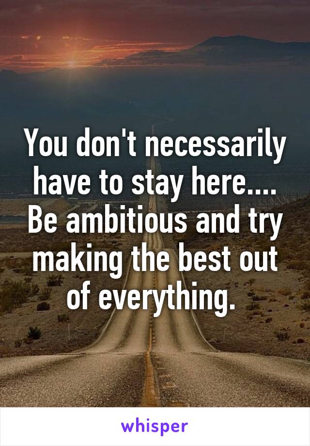 You don't necessarily have to stay here.... Be ambitious and try making the best out of everything. 
