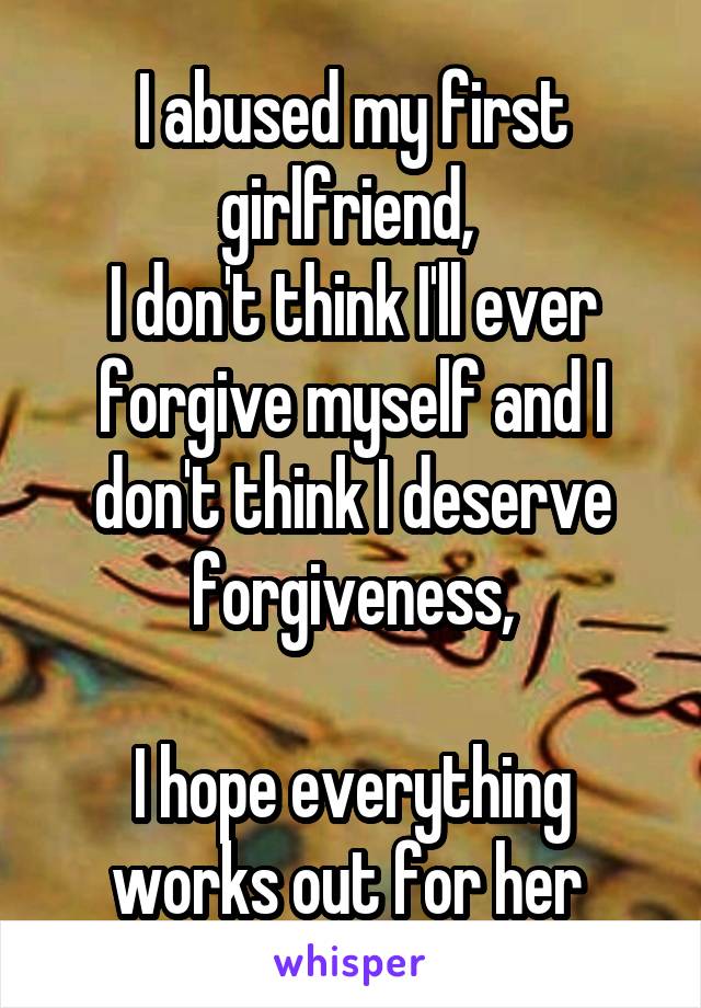 I abused my first girlfriend, 
I don't think I'll ever forgive myself and I don't think I deserve forgiveness,

I hope everything works out for her 
