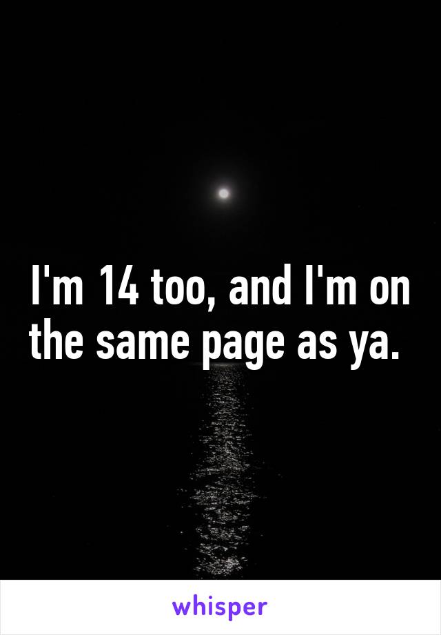 I'm 14 too, and I'm on the same page as ya. 