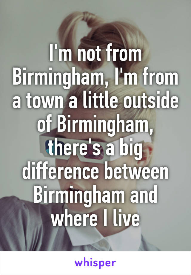 I'm not from Birmingham, I'm from a town a little outside of Birmingham, there's a big difference between Birmingham and where I live