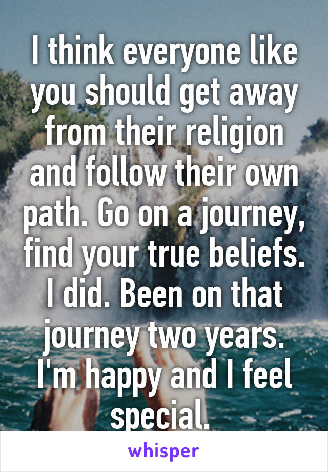 I think everyone like you should get away from their religion and follow their own path. Go on a journey, find your true beliefs. I did. Been on that journey two years. I'm happy and I feel special. 