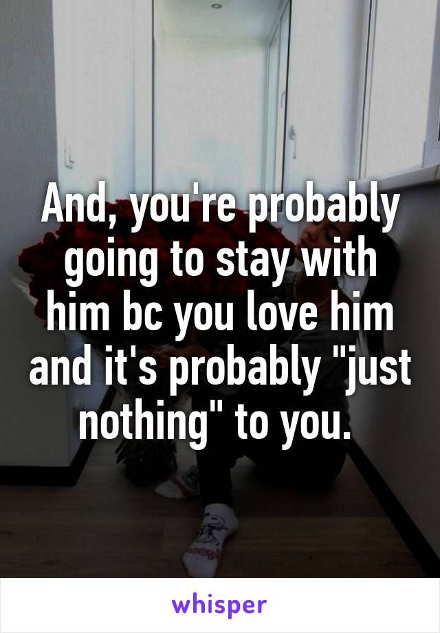 And, you're probably going to stay with him bc you love him and it's probably "just nothing" to you. 