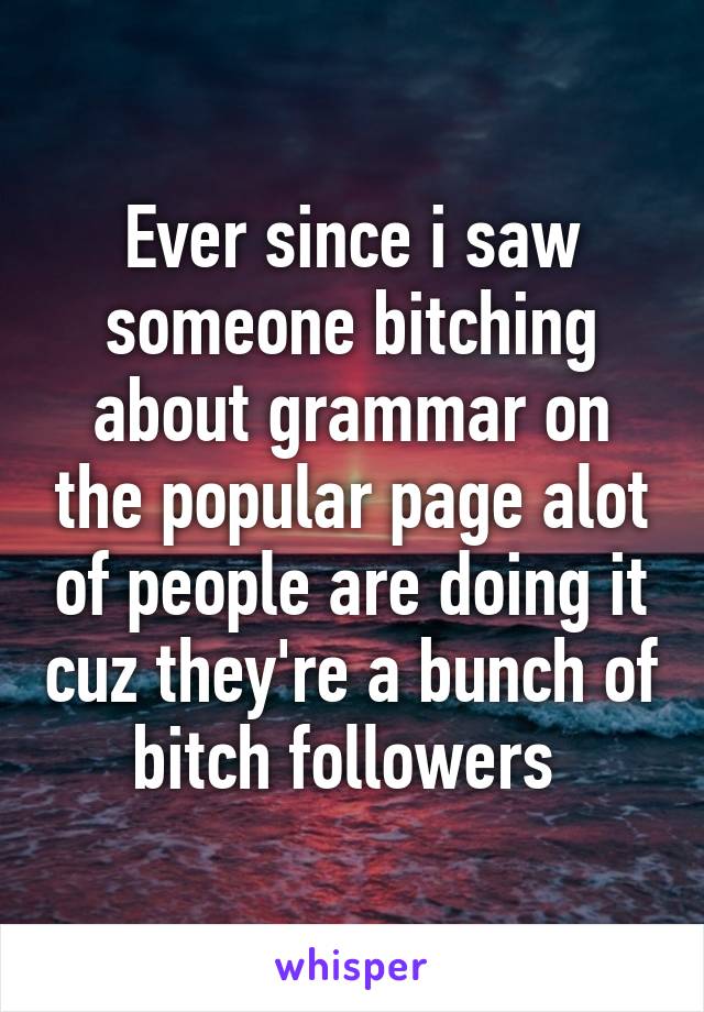 Ever since i saw someone bitching about grammar on the popular page alot of people are doing it cuz they're a bunch of bitch followers 