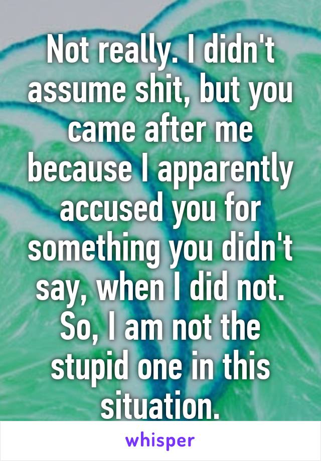 Not really. I didn't assume shit, but you came after me because I apparently accused you for something you didn't say, when I did not. So, I am not the stupid one in this situation.