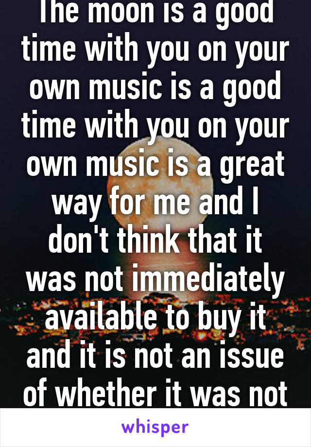 The moon is a good time with you on your own music is a good time with you on your own music is a great way for me and I don't think that it was not immediately available to buy it and it is not an issue of whether it was not immediately       