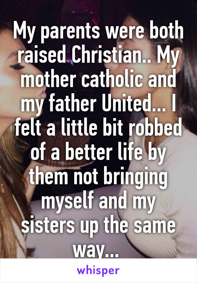 My parents were both raised Christian.. My mother catholic and my father United... I felt a little bit robbed of a better life by them not bringing myself and my sisters up the same way... 