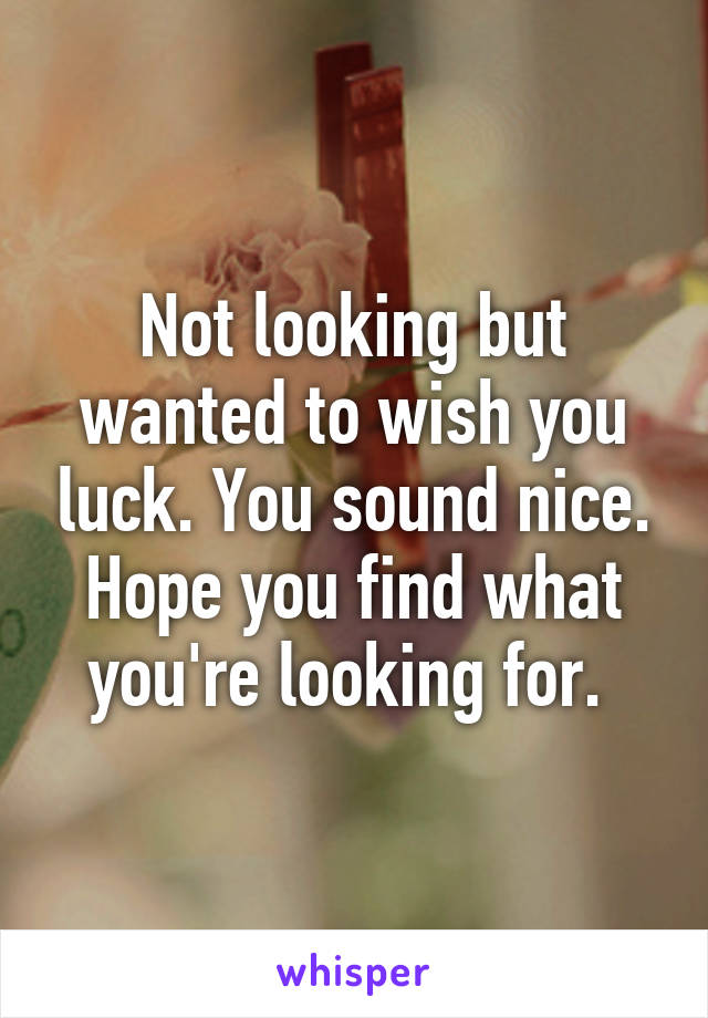 Not looking but wanted to wish you luck. You sound nice. Hope you find what you're looking for. 