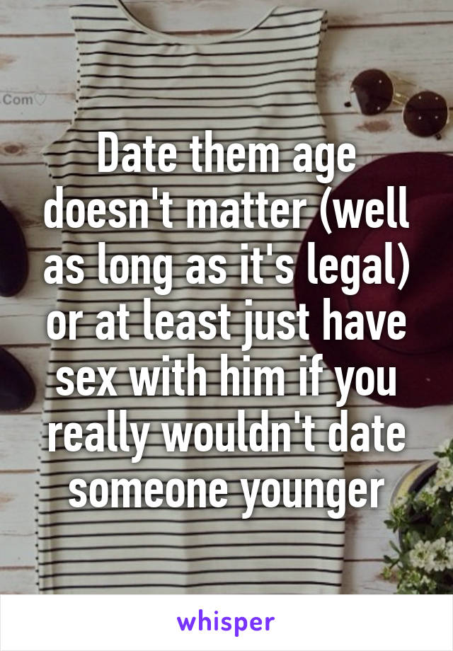 Date them age doesn't matter (well as long as it's legal) or at least just have sex with him if you really wouldn't date someone younger