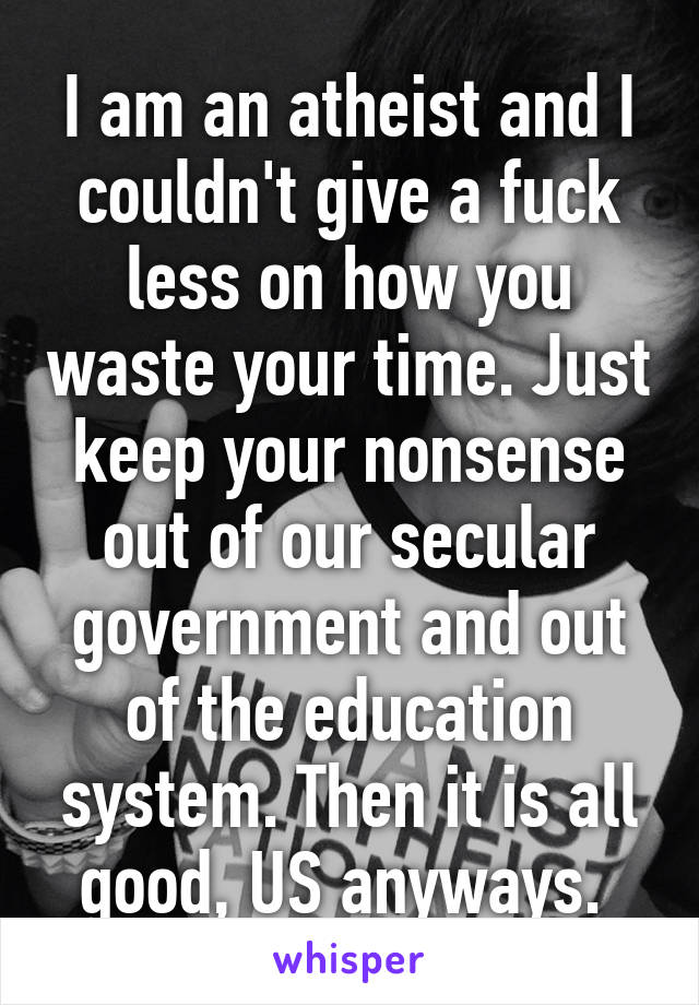 I am an atheist and I couldn't give a fuck less on how you waste your time. Just keep your nonsense out of our secular government and out of the education system. Then it is all good, US anyways. 