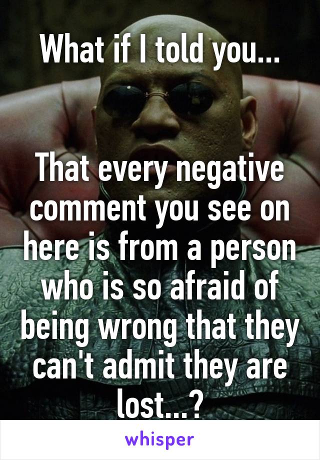 What if I told you...


That every negative comment you see on here is from a person who is so afraid of being wrong that they can't admit they are lost...?