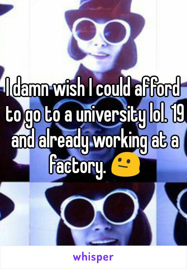 I damn wish I could afford to go to a university lol. 19 and already working at a factory. 😐