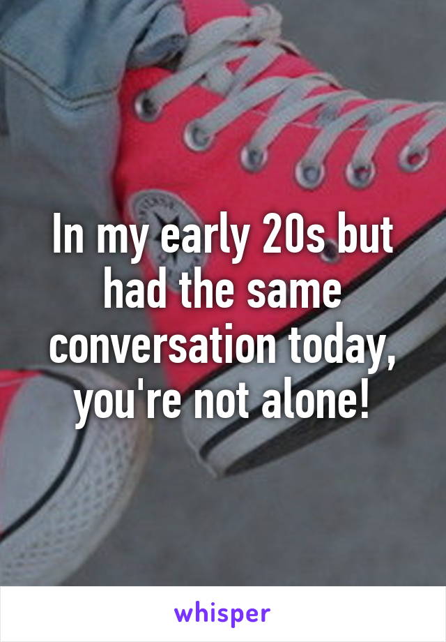 In my early 20s but had the same conversation today, you're not alone!