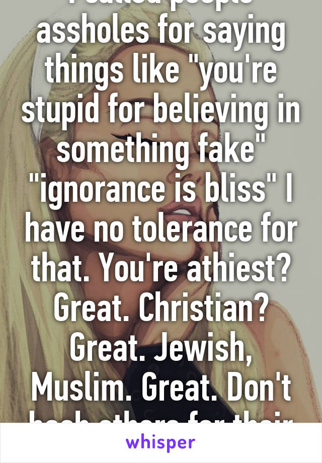 I called people assholes for saying things like "you're stupid for believing in something fake" "ignorance is bliss" I have no tolerance for that. You're athiest? Great. Christian? Great. Jewish, Muslim. Great. Don't bash others for their belief