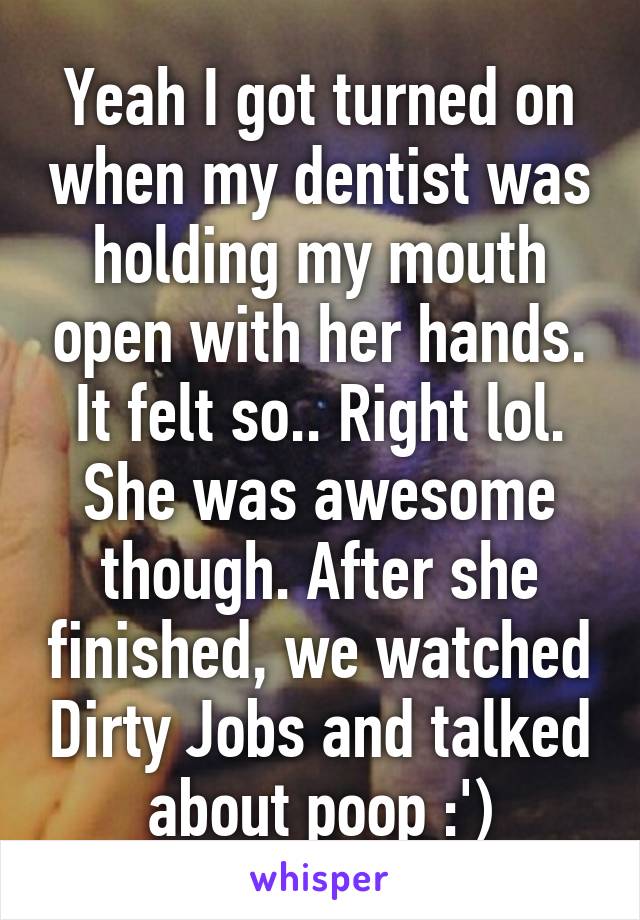 Yeah I got turned on when my dentist was holding my mouth open with her hands. It felt so.. Right lol. She was awesome though. After she finished, we watched Dirty Jobs and talked about poop :')