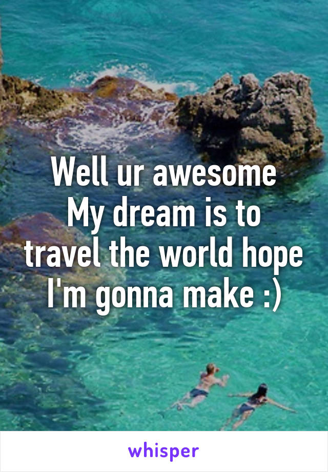 Well ur awesome
My dream is to travel the world hope I'm gonna make :)