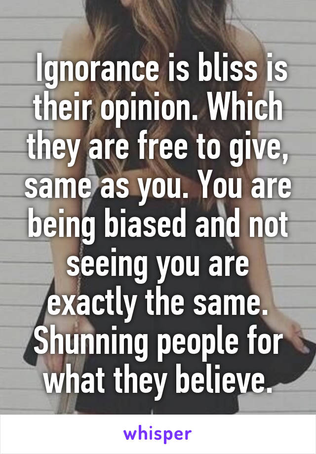  Ignorance is bliss is their opinion. Which they are free to give, same as you. You are being biased and not seeing you are exactly the same. Shunning people for what they believe.