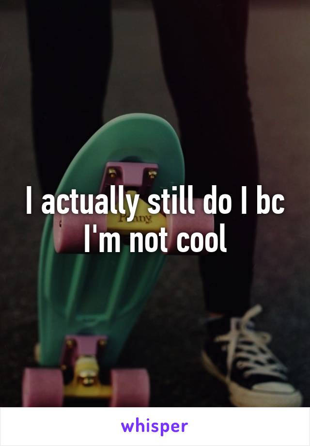 I actually still do I bc I'm not cool