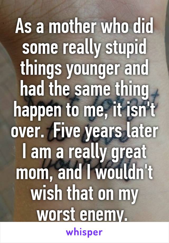 As a mother who did some really stupid things younger and had the same thing happen to me, it isn't over.  Five years later I am a really great mom, and I wouldn't wish that on my worst enemy. 