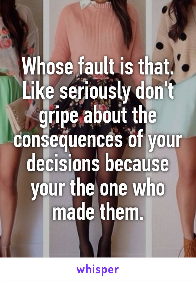 Whose fault is that. Like seriously don't gripe about the consequences of your decisions because your the one who made them.