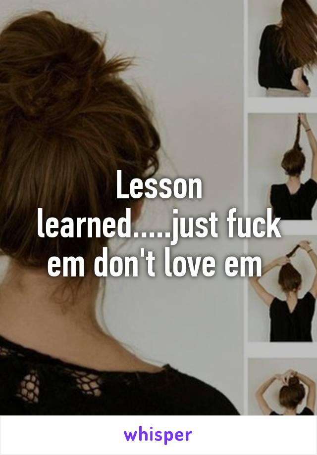 Lesson learned.....just fuck em don't love em 