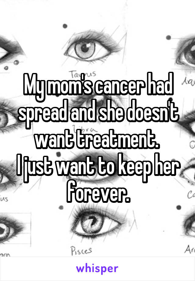 My mom's cancer had spread and she doesn't want treatment. 
I just want to keep her forever.