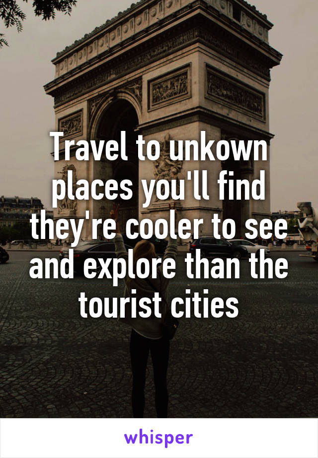 Travel to unkown places you'll find they're cooler to see and explore than the tourist cities