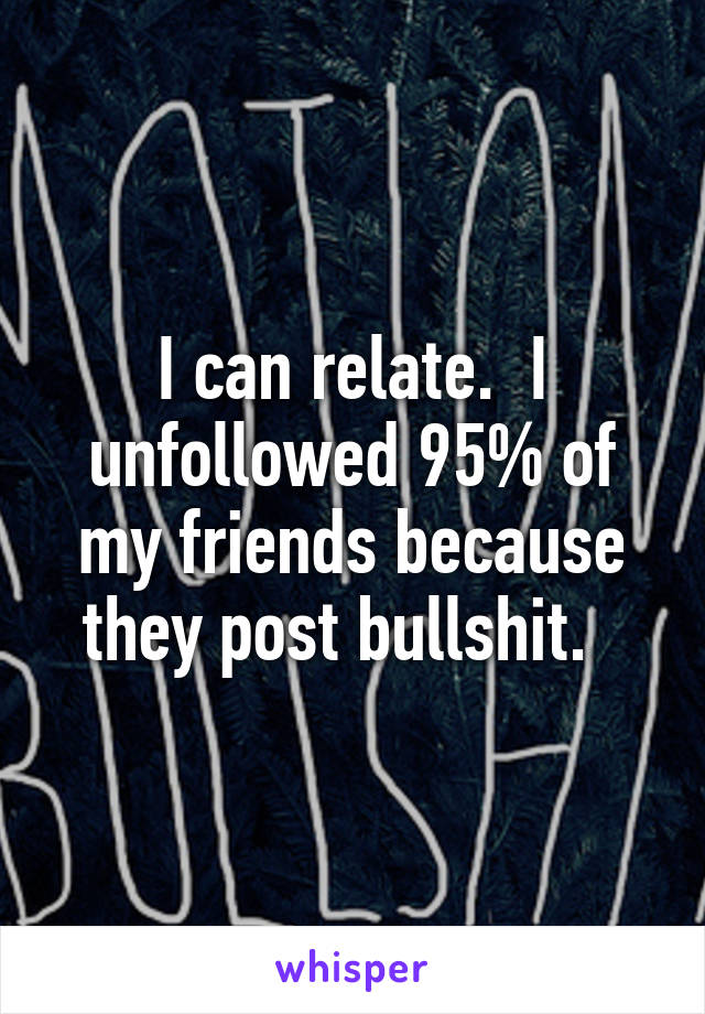 I can relate.  I unfollowed 95% of my friends because they post bullshit.  