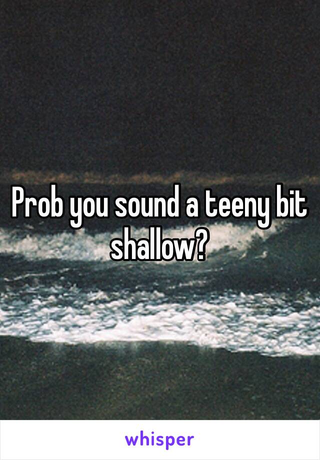 Prob you sound a teeny bit shallow?