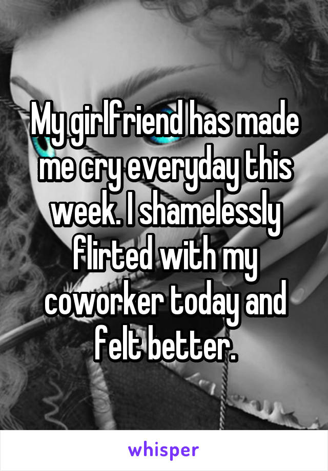 My girlfriend has made me cry everyday this week. I shamelessly flirted with my coworker today and felt better.