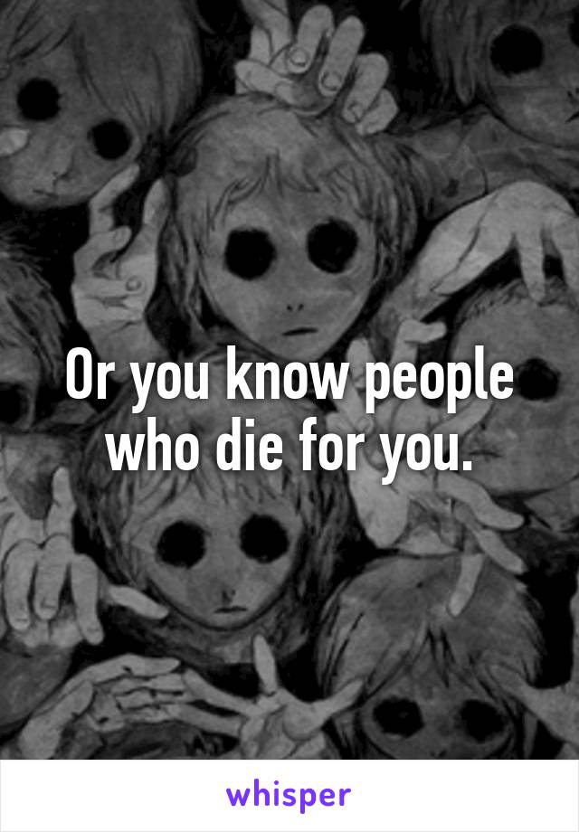 Or you know people who die for you.