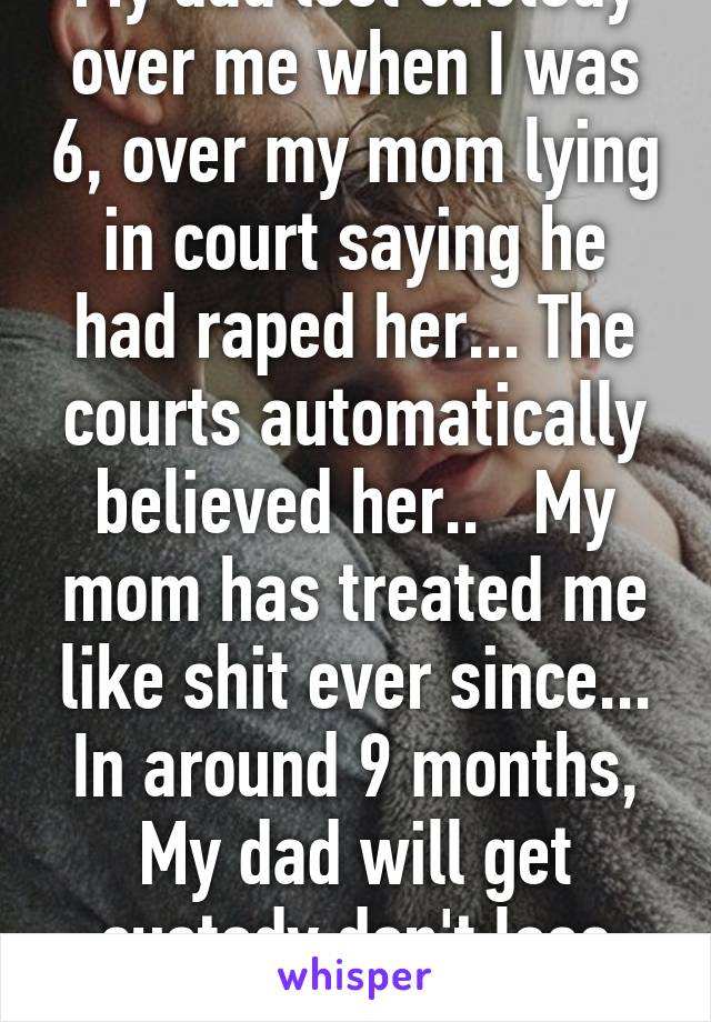 My dad lost custody over me when I was 6, over my mom lying in court saying he had raped her... The courts automatically believed her..   My mom has treated me like shit ever since... In around 9 months, My dad will get custody don't lose hope :)