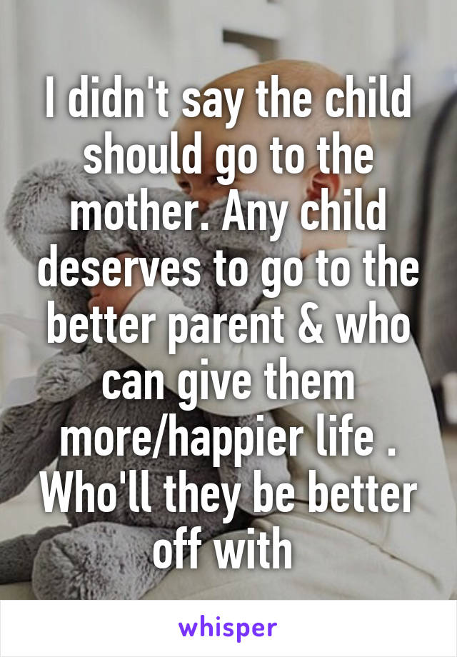 I didn't say the child should go to the mother. Any child deserves to go to the better parent & who can give them more/happier life . Who'll they be better off with 