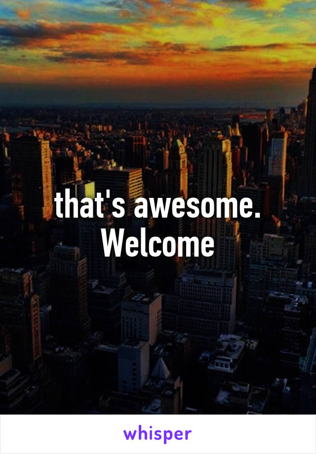 that's awesome. Welcome