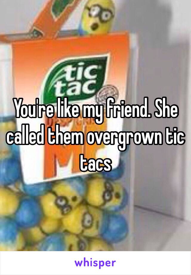 You're like my friend. She called them overgrown tic tacs 