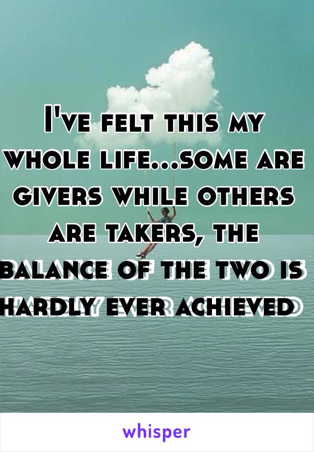 I've felt this my whole life…some are givers while others are takers, the balance of the two is hardly ever achieved  