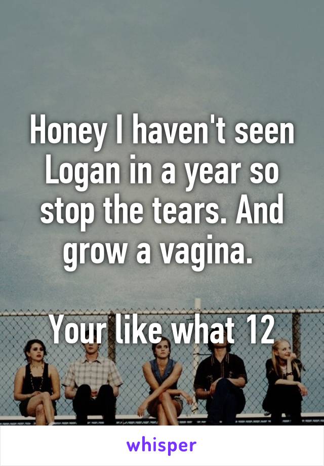 Honey I haven't seen Logan in a year so stop the tears. And grow a vagina. 

Your like what 12