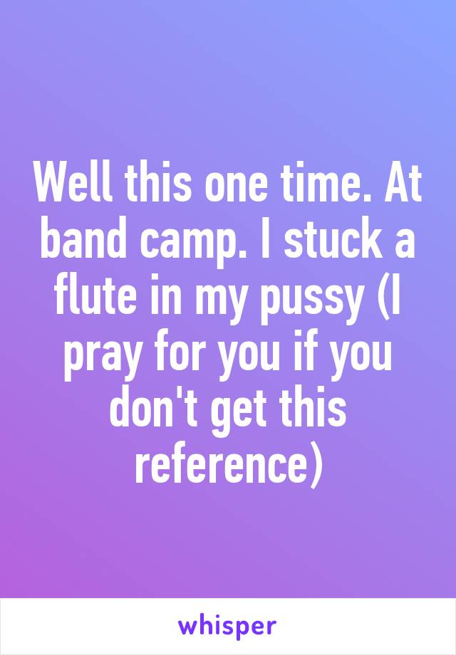 Well this one time. At band camp. I stuck a flute in my pussy (I pray for you if you don't get this reference)