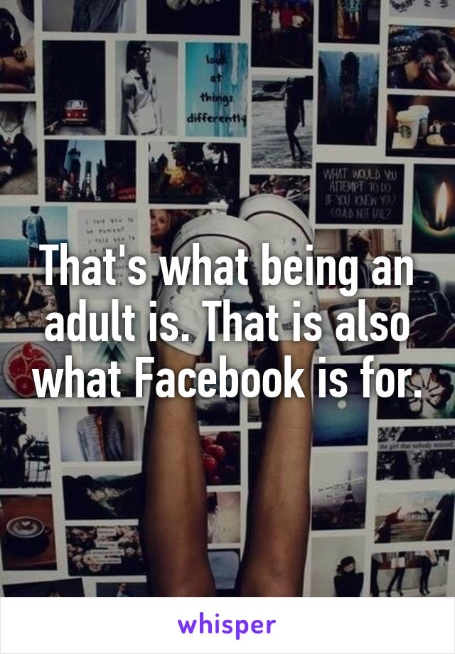 That's what being an adult is. That is also what Facebook is for.