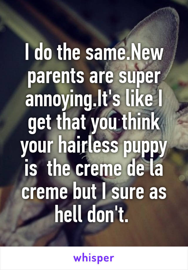 I do the same.New parents are super annoying.It's like I get that you think your hairless puppy is  the creme de la creme but I sure as hell don't. 