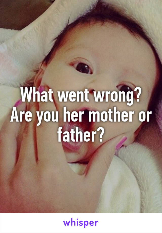 What went wrong? Are you her mother or father?