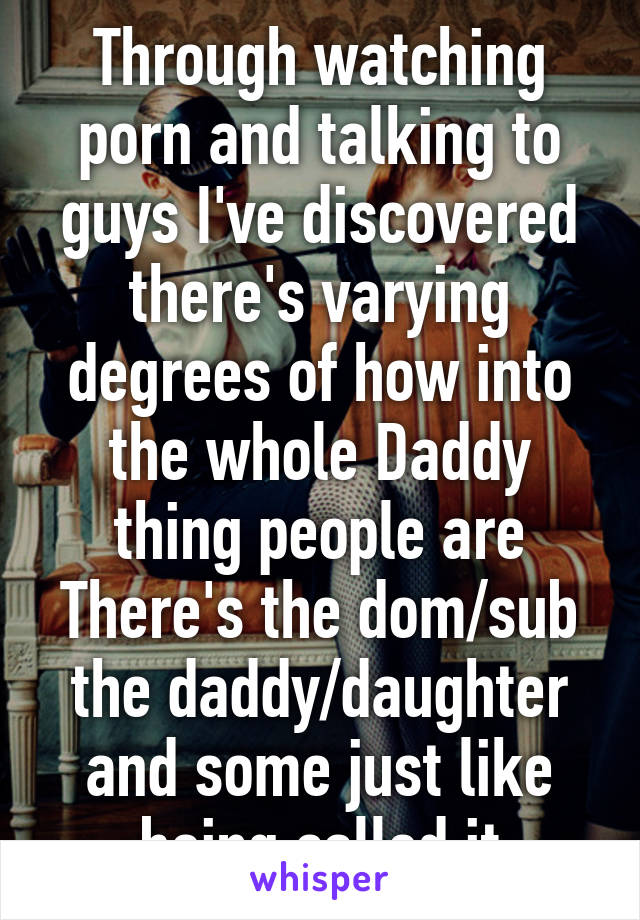 Through watching porn and talking to guys I've discovered there's varying degrees of how into the whole Daddy thing people are There's the dom/sub the daddy/daughter and some just like being called it