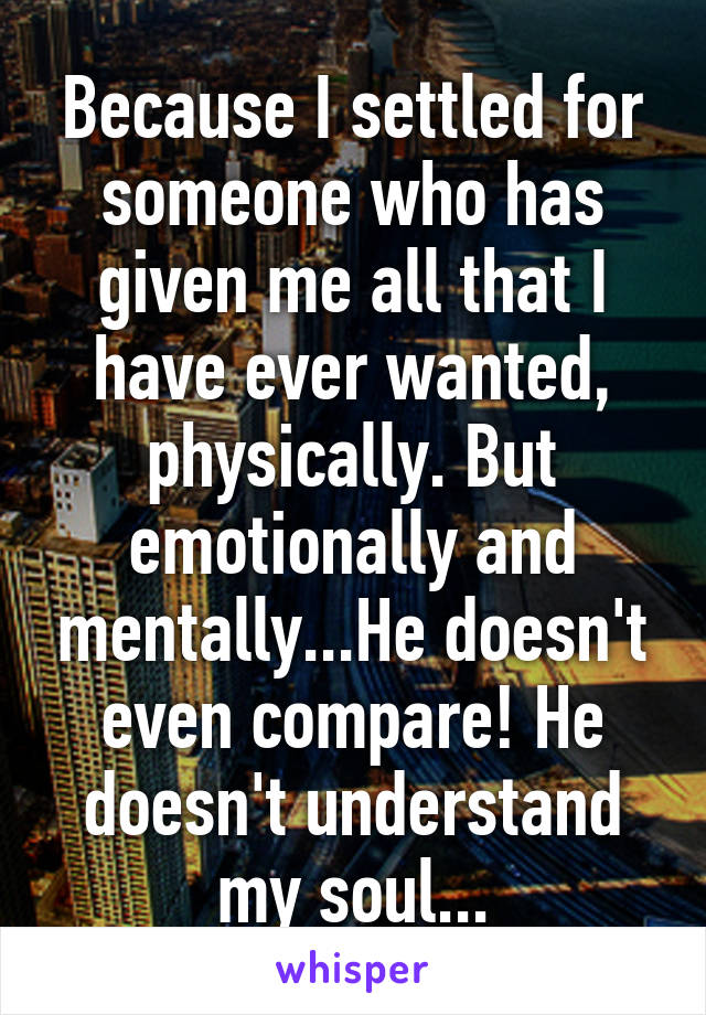 Because I settled for someone who has given me all that I have ever wanted, physically. But emotionally and mentally...He doesn't even compare! He doesn't understand my soul...